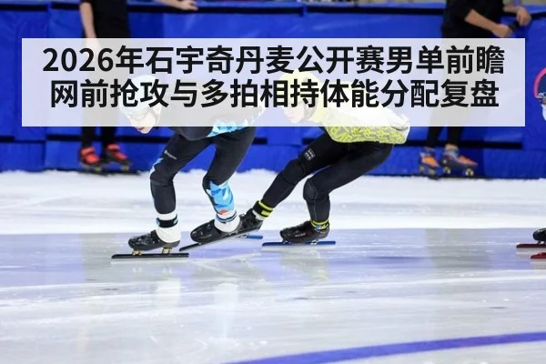 2026年石宇奇丹麦公开赛男单前瞻 网前抢攻与多拍相持体能分配复盘
