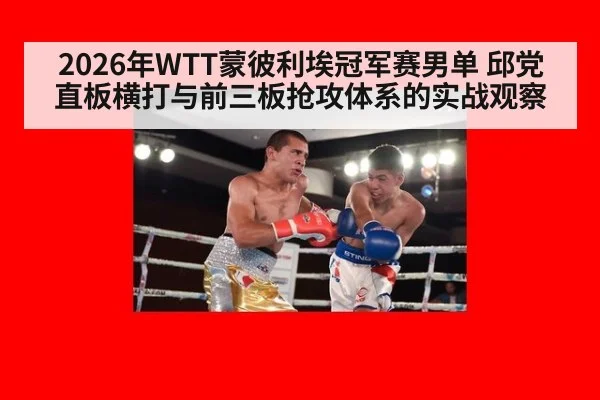 2026年WTT蒙彼利埃冠军赛男单 邱党直板横打与前三板抢攻体系的实战观察
